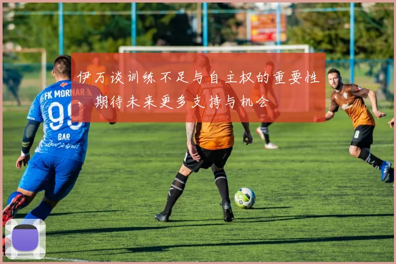 伊万谈训练不足与自主权的重要性，期待未来更多支持与机会