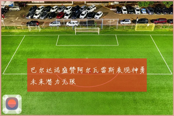 巴尔达诺盛赞阿尔瓦雷斯表现神勇未来潜力无限