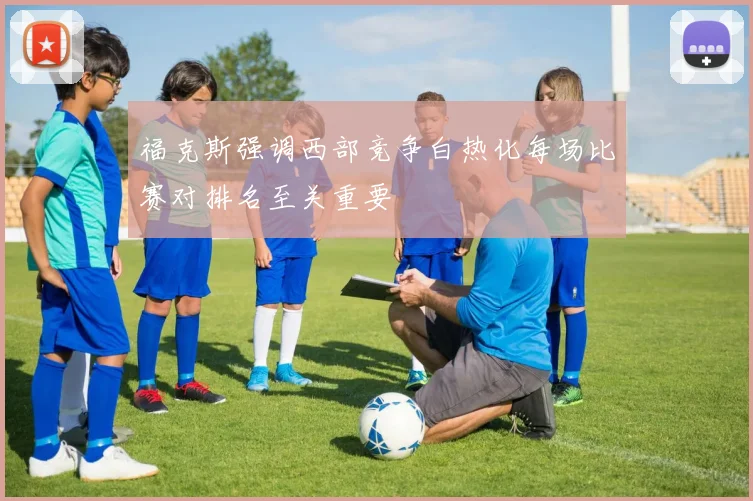 福克斯强调西部竞争白热化每场比赛对排名至关重要