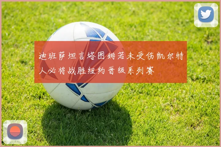 迪班萨坦言塔图姆若未受伤凯尔特人必将战胜纽约晋级系列赛