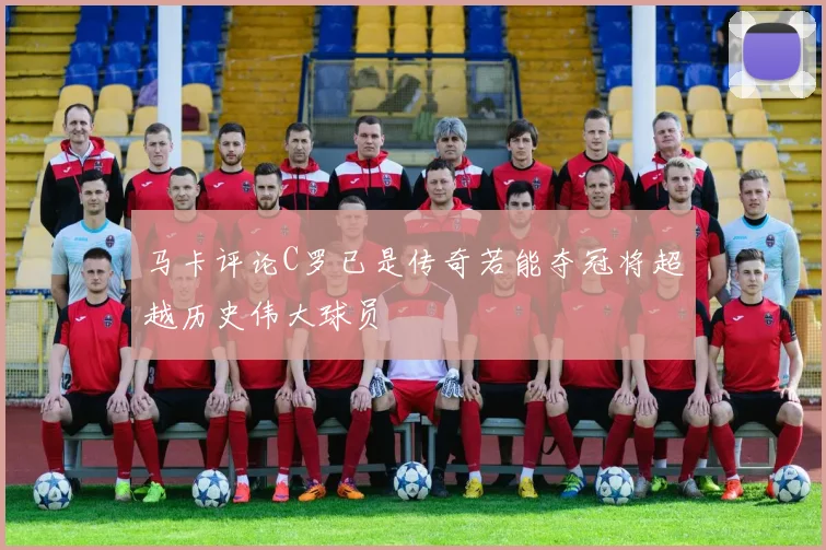 马卡评论C罗已是传奇若能夺冠将超越历史伟大球员