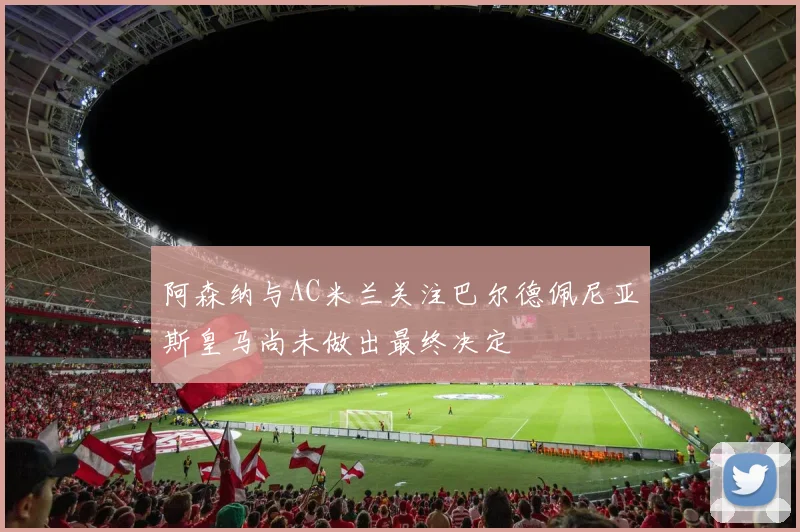 阿森纳与AC米兰关注巴尔德佩尼亚斯皇马尚未做出最终决定