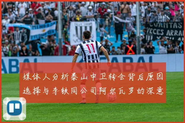 媒体人分析泰山中卫转会背后原因选择与李铁同公司阿尔瓦罗的深意