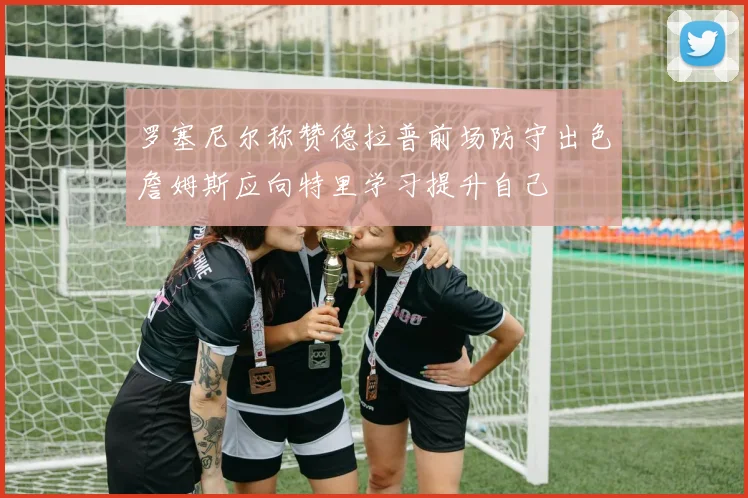 罗塞尼尔称赞德拉普前场防守出色詹姆斯应向特里学习提升自己