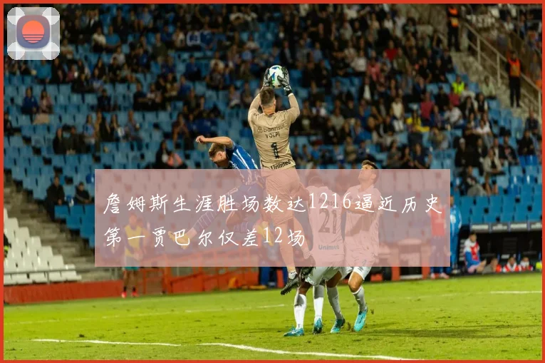 詹姆斯生涯胜场数达1216逼近历史第一贾巴尔仅差12场