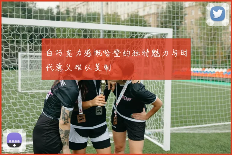 白巧克力感慨哈登的独特魅力与时代意义难以复制