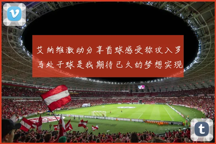 艾纳维激动分享首球感受称攻入罗马处子球是我期待已久的梦想实现
