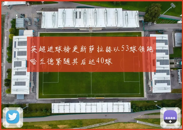 英超进球榜更新萨拉赫以53球领跑哈兰德紧随其后达40球