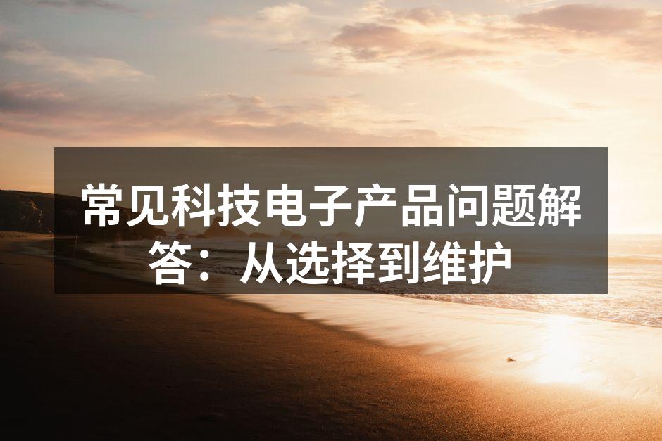 常见科技电子产品问题解答：从选择到维护